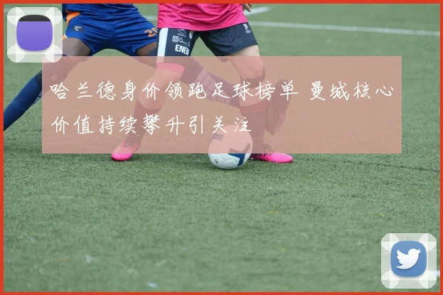 哈兰德身价领跑足球榜单 曼城核心价值持续攀升引关注