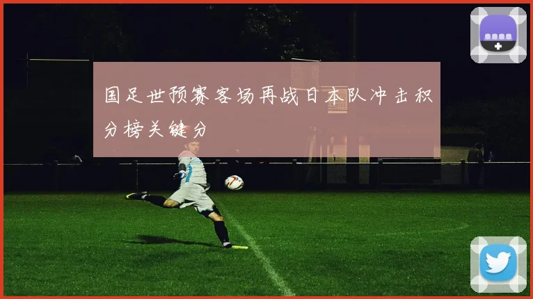 国足世预赛客场再战日本队冲击积分榜关键分