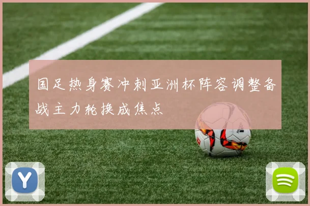 国足热身赛冲刺亚洲杯阵容调整备战主力轮换成焦点