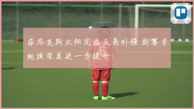 菲尼克斯太阳完成交易补强 新赛季轮换深度进一步提升
