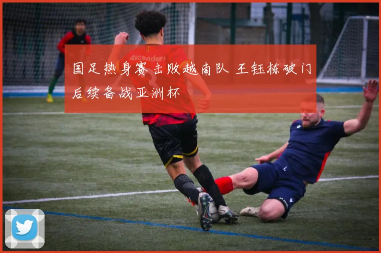 国足热身赛击败越南队 王钰栋破门后续备战亚洲杯